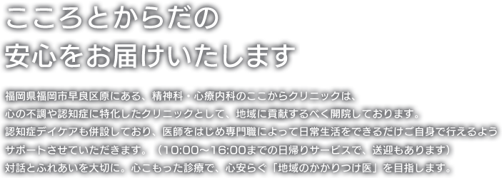 福岡県福岡市早良区原にある、精神科・心療内科のここからクリニックは、心の不調や認知症に特化したクリニックとして、地域に貢献するべく開院しております。認知症デイケアも併設しており、医師をはじめ専門職によって日常生活をできるだけご自身で行えるようサポートさせていただきます。（10:00〜16:00までの日帰りサービスで、送迎もあります）対話とふれあいを大切に。心こもった診療で、心安らぐ「地域のかかりつけ医」を目指します。